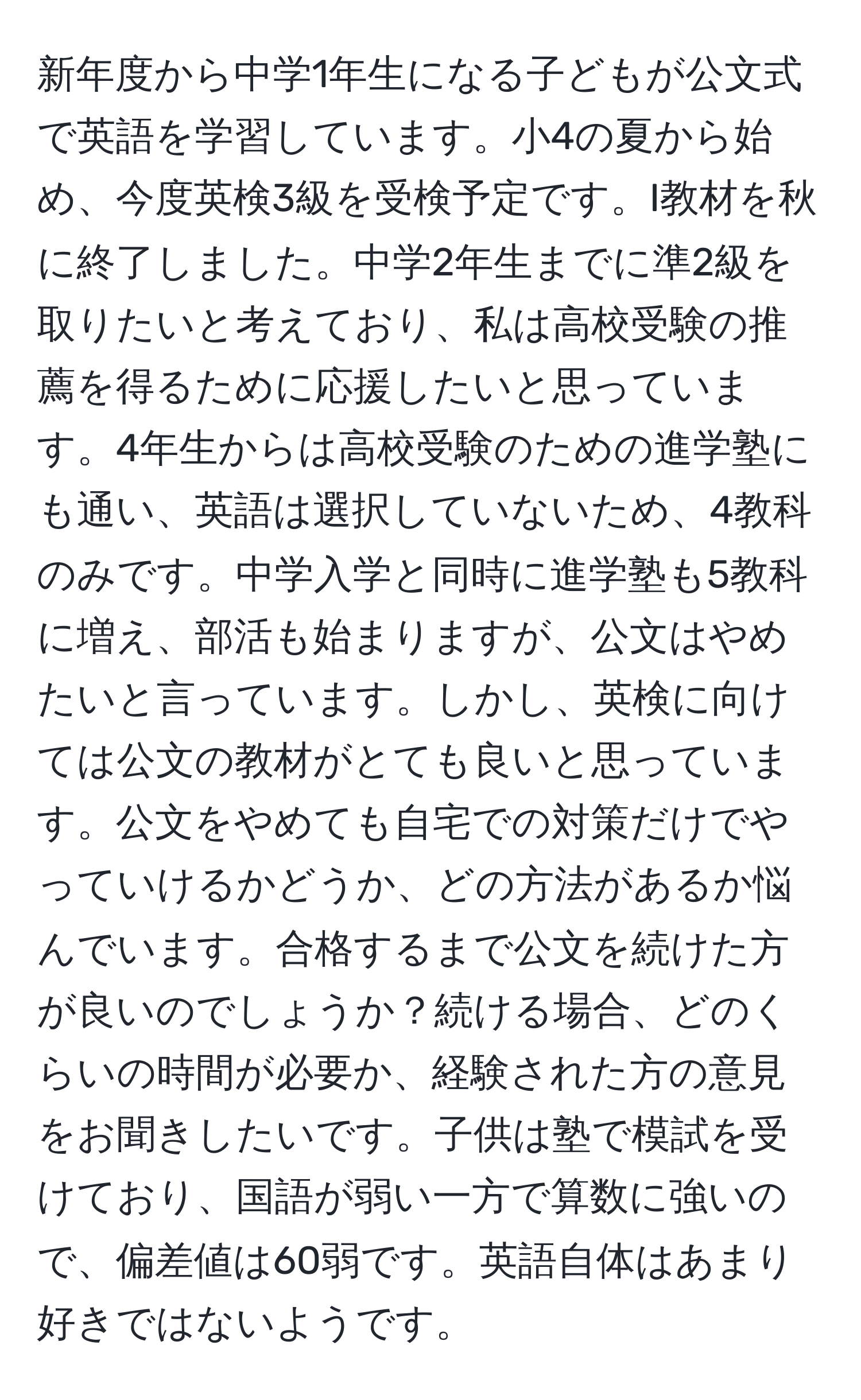 新年度から中学1年生になる子どもが公文式で英語を学習しています。小4の夏から始め、今度英検3級を受検予定です。I教材を秋に終了しました。中学2年生までに準2級を取りたいと考えており、私は高校受験の推薦を得るために応援したいと思っています。4年生からは高校受験のための進学塾にも通い、英語は選択していないため、4教科のみです。中学入学と同時に進学塾も5教科に増え、部活も始まりますが、公文はやめたいと言っています。しかし、英検に向けては公文の教材がとても良いと思っています。公文をやめても自宅での対策だけでやっていけるかどうか、どの方法があるか悩んでいます。合格するまで公文を続けた方が良いのでしょうか？続ける場合、どのくらいの時間が必要か、経験された方の意見をお聞きしたいです。子供は塾で模試を受けており、国語が弱い一方で算数に強いので、偏差値は60弱です。英語自体はあまり好きではないようです。