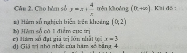 Cho hàm số y=x+ 4/x  trên khoảng (0;+∈fty ). Khi đỏ : 
a) Hàm số nghịch biến trên khoảng (0;2)
b) Hàm số có 1 điểm cực trị 
c) Hàm số đạt giá trị lớn nhất tại x=3
d) Giá trị nhỏ nhất của hàm số bằng 4