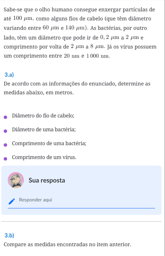 Sabe-se que o olho humano consegue enxergar partículas de 
até 100 μm, como alguns fios de cabelo (que têm diâmetro 
variando entre 60 μm e 140 μm). As bactérias, por outro 
lado, têm um diâmetro que pode ir de 0, 2 μm a 2 μm e 
comprimento por volta de 2 μm a 8 μm. Já os vírus possuem 
um comprimento entre 20 nm e 1 000 nm. 
3.a) 
De acordo com as informações do enunciado, determine as 
medidas abaixo, em metros. 
Diâmetro do fio de cabelo; 
Diâmetro de uma bactéria; 
Comprimento de uma bactéria; 
Comprimento de um vírus. 
Sua resposta 
Responder aqui 
__ 
_ 
_ 
3.b) 
Compare as medidas encontradas no item anterior.