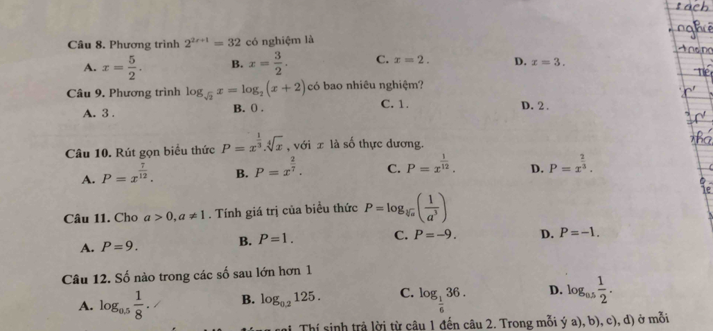 Phương trình 2^(2r+1)=32 có nghiệm là
B.
C.
A. x= 5/2 . x= 3/2 . x=2.
D. x=3. 
Câu 9. Phương trình log _sqrt(2)x=log _2(x+2) có bao nhiêu nghiệm?
C. 1.
A. 3. B. 0. D. 2.
Câu 10. Rút gọn biểu thức P=x^(frac 1)3.sqrt[4](x) , với x là số thực dương.
A. P=x^(frac 7)12.
B. P=x^(frac 2)7.
C. P=x^(frac 1)12. P=x^(frac 2)3. 
D.
Câu 11. Cho a>0, a!= 1. Tính giá trị của biều thức P=log _sqrt[3](a)( 1/a^3 )
B. P=1.
C. P=-9.
A. P=9. D. P=-1. 
Câu 12. Số nào trong các số sau lớn hơn 1
B. log _0,2125.
C.
A. log _0.5 1/8 . log _ 1/6 36.
D. log _0.5 1/2 . 
ni Thí sinh trả lời từ câu 1 đến câu 2. Trong mỗi ý a), b), c), d) ở mỗi