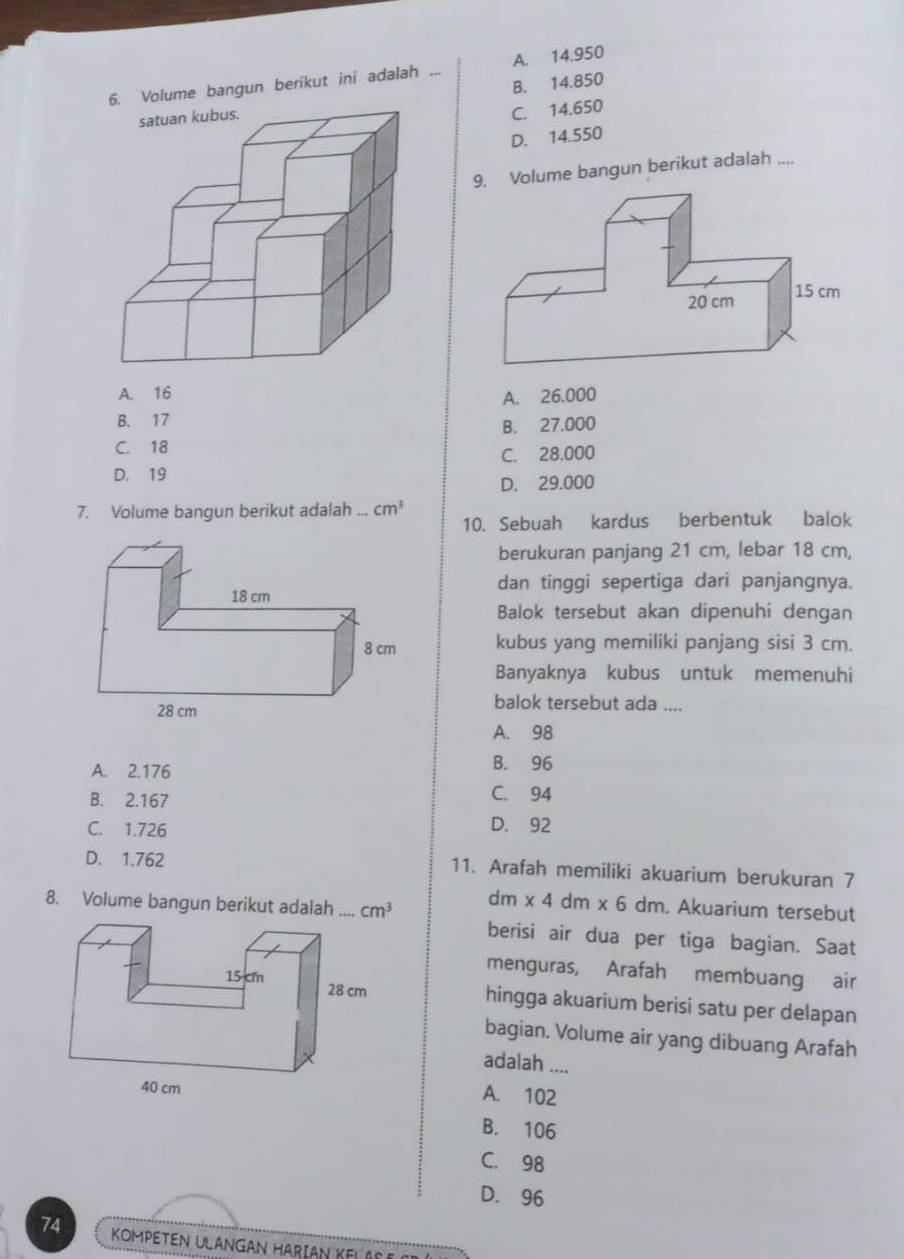 Volume bangun berikut ini adalah ... A. 14.950
B. 14.850
C. 14.650
D. 14.550
9. Volume bangun berikut adalah ....
A. 16
A. 26.000
B. 17
B. 27.000
C. 18
C. 28.000
D. 19
D. 29.000
7. Volume bangun berikut adalah cm^3
10. Sebuah kardus berbentuk balok
berukuran panjang 21 cm, lebar 18 cm,
dan tinggi sepertiga dari panjangnya.
Balok tersebut akan dipenuhi dengan
kubus yang memiliki panjang sisi 3 cm.
Banyaknya kubus untuk memenuhi
balok tersebut ada ....
A. 98
A. 2.176
B. 96
B. 2.167
C. 94
C. 1.726
D. 92
D. 1.762 11. Arafah memiliki akuarium berukuran 7
8. Volume bangun berikut adalah _ cm^3
dm * 4 dm : * 6 dm. Akuarium tersebut
berisi air dua per tiga bagian. Saat
menguras, Arafah membuang air
hingga akuarium berisi satu per delapan
bagian. Volume air yang dibuang Arafah
adalah ....
A. 102
B. 106
C. 98
D. 96
74 KoMPETEN ULANGAn HARiáN KeLAo