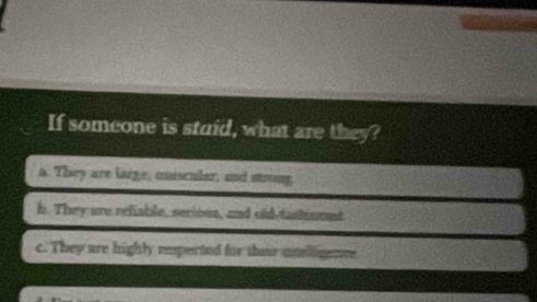 If someone is staid, what are they?
a. They are large, musculer, and soong
b. They are refiable, serious, and old-tantiunet
c. They are highly eeperted for theur umlimere