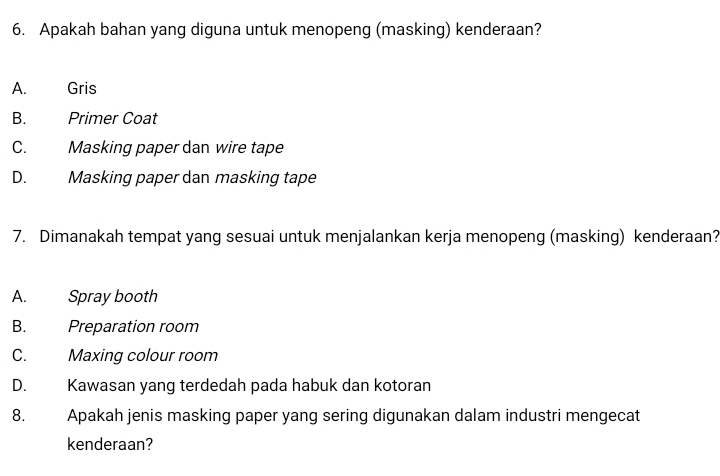 Apakah bahan yang diguna untuk menopeng (masking) kenderaan?
A. Gris
B. Primer Coat
C. Masking paper dan wire tape
D. Masking paper dan masking tape
7. Dimanakah tempat yang sesuai untuk menjalankan kerja menopeng (masking) kenderaan?
A. Spray booth
B. Preparation room
C. Maxing colour room
D. Kawasan yang terdedah pada habuk dan kotoran
8. Apakah jenis masking paper yang sering digunakan dalam industri mengecat
kenderaan?