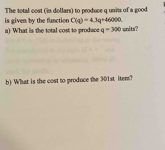 The total cost (in dollars) to produce q units of a good 
is given by the function C(q)=4.3q+46000. 
a) What is the total cost to produce q=300 units? 
b) What is the cost to produce the 301st item?