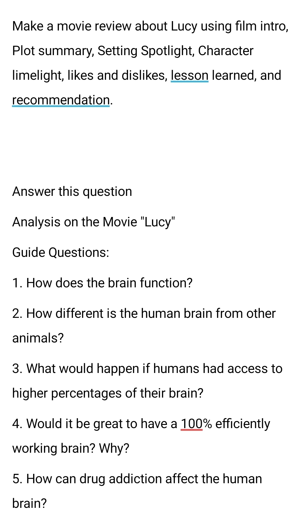 Make a movie review about Lucy using film intro, 
Plot summary, Setting Spotlight, Character 
limelight, likes and dislikes, lesson learned, and 
recommendation. 
Answer this question 
Analysis on the Movie "Lucy" 
Guide Questions: 
1. How does the brain function? 
2. How different is the human brain from other 
animals? 
3. What would happen if humans had access to 
higher percentages of their brain? 
4. Would it be great to have a 100% efficiently 
working brain? Why? 
5. How can drug addiction affect the human 
brain?