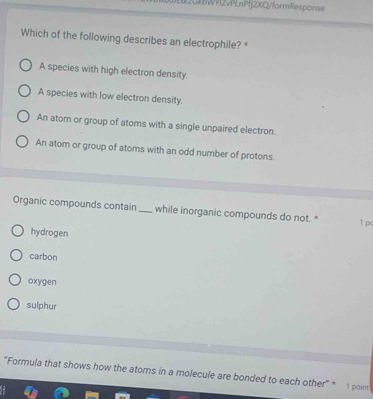 Jl2GkBWYlZvPLnPfj2XQ/formResponse
Which of the following describes an electrophile? *
A species with high electron density.
A species with low electron density.
An atom or group of atoms with a single unpaired electron.
An atom or group of atoms with an odd number of protons.
Organic compounds contain _while inorganic compounds do not. * 1 pc
hydrogen
carbon
oxygen
sulphur
“Formula that shows how the atoms in a molecule are bonded to each other” * 1 point