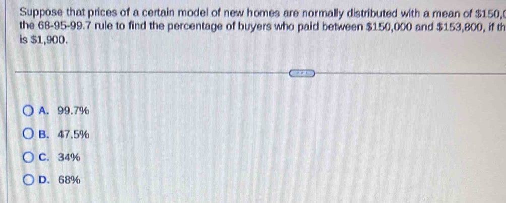 Suppose that prices of a certain model of new homes are normally distributed with a mean of $150,
the 68-95-99.7 rule to find the percentage of buyers who paid between $150,000 and $153,800, if th
is $1,900.
A. 99.7%
B. 47.5%
C. 34%
D. 68%