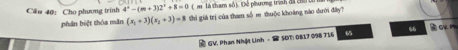 Cho phương trình 4^x-(m+3)2^x+8=0 ( m là tham số). Để phương trinh đã chủ ở 
phân biệt thỏa mãn (x_1+3)(x_2+3)=8 thì giá trị của tham số m thuộc khoảng nào dưới đây? 
GV. Phan Nhật Linh SĐT: 0817 098 716 65 66 GV. Ph