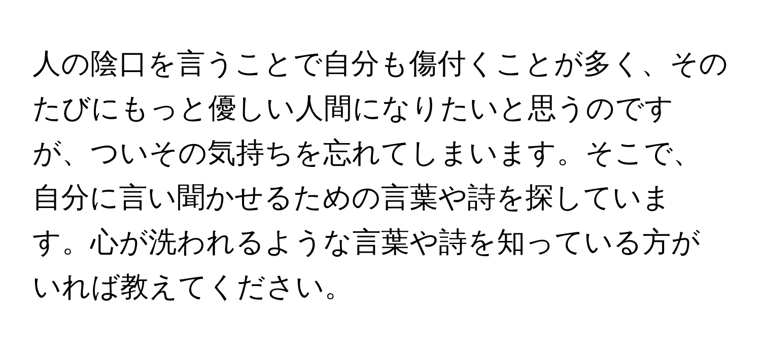 人の陰口を言うことで自分も傷付くことが多く、そのたびにもっと優しい人間になりたいと思うのですが、ついその気持ちを忘れてしまいます。そこで、自分に言い聞かせるための言葉や詩を探しています。心が洗われるような言葉や詩を知っている方がいれば教えてください。