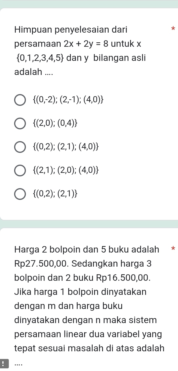 Himpuan penyelesaian dari
*
persamaan 2x+2y=8 untuk x
 0,1,2,3,4,5 dan y bilangan asli
adalah ....
 (0,-2);(2,-1);(4,0)
 (2,0);(0,4)
 (0,2);(2,1);(4,0)
 (2,1);(2,0);(4,0)
 (0,2);(2,1)
Harga 2 bolpoin dan 5 buku adalah *
Rp27.500,00. Sedangkan harga 3
bolpoin dan 2 buku Rp16.500,00.
Jika harga 1 bolpoin dinyatakan
dengan m dan harga buku
dinyatakan dengan n maka sistem
persamaan linear dua variabel yang
tepat sesuai masalah di atas adalah
. …