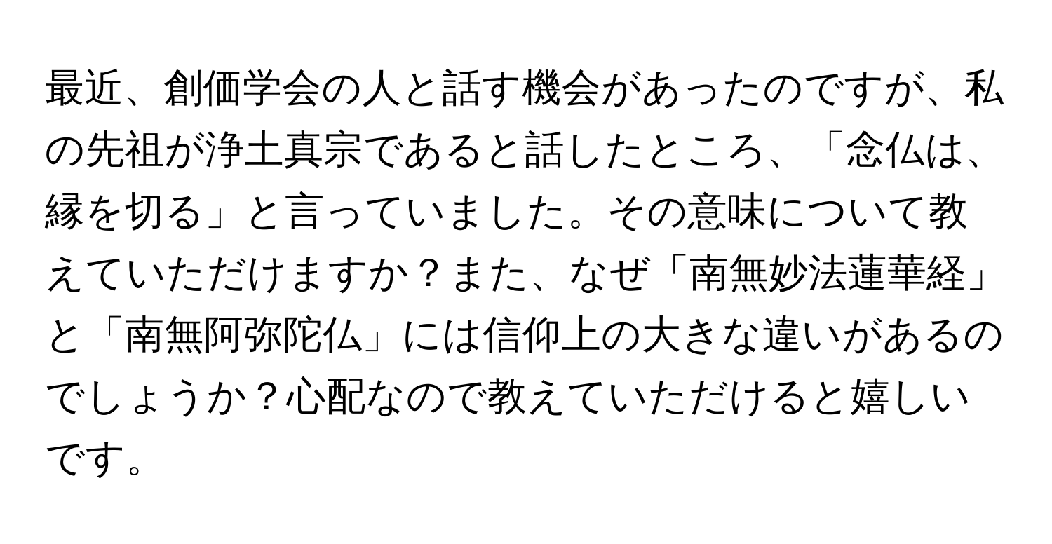 最近、創価学会の人と話す機会があったのですが、私の先祖が浄土真宗であると話したところ、「念仏は、縁を切る」と言っていました。その意味について教えていただけますか？また、なぜ「南無妙法蓮華経」と「南無阿弥陀仏」には信仰上の大きな違いがあるのでしょうか？心配なので教えていただけると嬉しいです。