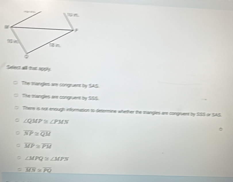 Selest all that appy
The thangles are congruent by SAS.
The trangles are conguent by SSS.
There is not enough information to determine wherter the trangles are conguent by SSS or SAS.
∠ QMP≌ ∠ PMN
D overline NP≌ overline QM
C overline MP≌ overline PM
∠ MPQ≌ ∠ MPN
overline MN≌ overline PO