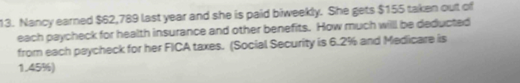 Nancy earned $62,789 last year and she is paid biweekly. She gets $155 taken out of 
each paycheck for health insurance and other benefits. How much will be deducted 
from each paycheck for her FICA taxes. (Social Security is 6.2% and Medicare is
1.45%)