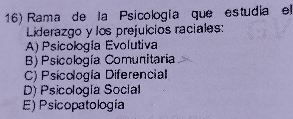 Rama de la Psicología que estudia el
Liderazgo y los prejuicios raciales:
A) Psicología Evolutiva
B)Psicología Comunitaria
C) Psicología Diferencial
D) Psicología Social
E) Psicopatología