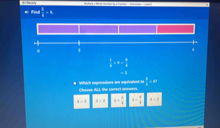 Ready Multiply a Whole Number by a Fraction — Instruction — Level E
④ Find  3/4 * 8,
0
2
8
 1/4 * 8= 8/4 
=2
Which expressions are equivalent to  3/4 * 87
Choose ALL the correct answers.
4* 3 3* 2 4*  8/4  3*  8/4  4* 2