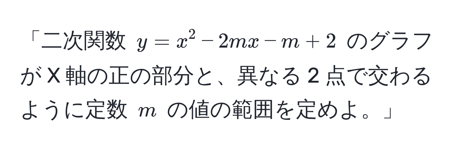 「二次関数 $y = x^2 - 2mx - m + 2$ のグラフが X 軸の正の部分と、異なる 2 点で交わるように定数 $m$ の値の範囲を定めよ。」