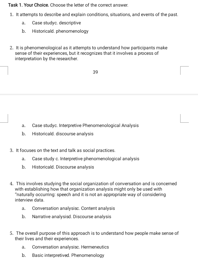 Task 1. Your Choice. Choose the letter of the correct answer.
1. It attempts to describe and explain conditions, situations, and events of the past.
a. Case studyc. descriptive
b. Historicald. phenomenology
2. It is phenomenological as it attempts to understand how participants make
sense of their experiences, but it recognizes that it involves a process of
interpretation by the researcher.
39
a. Case studyc. Interpretive Phenomenological Analysis
b. Historicald. discourse analysis
3. It focuses on the text and talk as social practices.
a. Case study c. Interpretive phenomenological analysis
b. Historicald. Discourse analysis
4. This involves studying the social organization of conversation and is concerned
with establishing how that organization analysis might only be used with
“naturally occurring: speech and it is not an appropriate way of considering
interview data.
a. Conversation analysisc. Content analysis
b. Narrative analysisd. Discourse analysis
5. The overall purpose of this approach is to understand how people make sense of
their lives and their experiences.
a. Conversation analysisc. Hermeneutics
b. Basic interpretived. Phenomenology