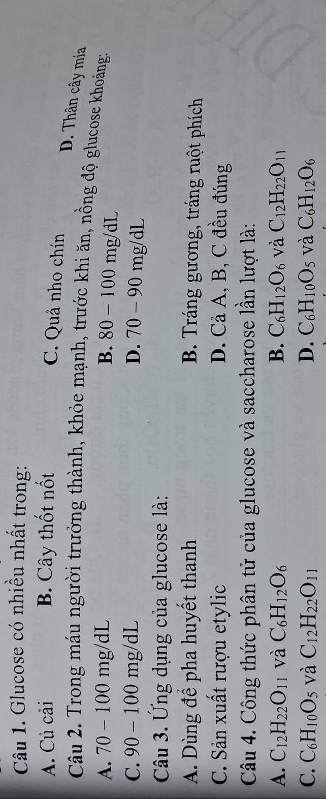 Glucose có nhiều nhất trong:
A. Củ cải B. Cây thốt nốt
C. Quả nho chín
D. Thân cây mía
Câu 2. Trong máu người trưởng thành, khỏe mạnh, trước khi ăn, nồng độ glucose khoảng:
A. 70 - 100 mg/dL B. 80-100mg/dL
C. 90 - 100 mg/dL D. 70-90mg/dL
Câu 3. Ứng dụng của glucose là:
A. Dùng để pha huyết thanh B. Tráng gương, tráng ruột phích
C. Sản xuất rượu etylic D. Cả A, B, C đều đúng
Câu 4. Công thức phân tử của glucose và saccharose lần lượt là:
A. C_12H_22O_11 và C_6H_12O_6 B. C_6H_12O_6 và C_12H_22O_11
C. C_6H_10O_5 và C_12H_22O_11 D. C_6H_10O_5 và C_6H_12O_6