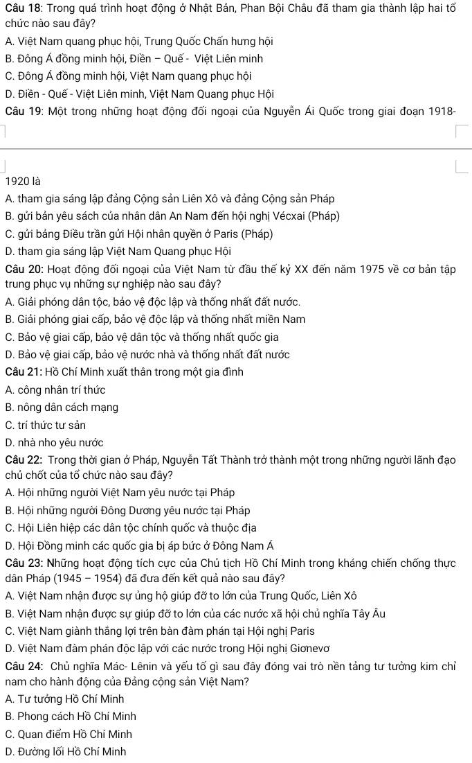 Trong quá trình hoạt động ở Nhật Bản, Phan Bội Châu đã tham gia thành lập hai tổ
chức nào sau đây?
A. Việt Nam quang phục hội, Trung Quốc Chấn hưng hội
B. Đông Á đồng minh hội, Điền - Quế - Việt Liên minh
C. Đông Á đồng minh hội, Việt Nam quang phục hội
D. Điền - Quế - Việt Liên minh, Việt Nam Quang phục Hội
Câu 19: Một trong những hoạt động đối ngoại của Nguyễn Ái Quốc trong giai đoạn 1918-
1920 là
A. tham gia sáng lập đảng Cộng sản Liên Xô và đảng Cộng sản Pháp
B. gửi bản yêu sách của nhân dân An Nam đến hội nghị Vécxai (Pháp)
C. gửi bảng Điều trần gửi Hội nhân quyền ở Paris (Pháp)
D. tham gia sáng lập Việt Nam Quang phục Hội
Câu 20: Hoạt động đối ngoại của Việt Nam từ đầu thế kỷ XX đến năm 1975 về cơ bản tập
trung phục vụ những sự nghiệp nào sau đây?
A. Giải phóng dân tộc, bảo vệ độc lập và thống nhất đất nước.
B. Giải phóng giai cấp, bảo vệ độc lập và thống nhất miền Nam
C. Bảo vệ giai cấp, bảo vệ dân tộc và thống nhất quốc gia
D. Bảo vệ giai cấp, bảo vệ nước nhà và thống nhất đất nước
Câu 21: Hồ Chí Minh xuất thân trong một gia đình
A. công nhân trí thức
B. nông dân cách mạng
C. trí thức tư sản
D. nhà nho yêu nước
Câu 22: Trong thời gian ở Pháp, Nguyễn Tất Thành trở thành một trong những người lãnh đạo
chủ chốt của tổ chức nào sau đây?
A. Hội những người Việt Nam yêu nước tại Pháp
B. Hội những người Đông Dương yêu nước tại Pháp
C. Hội Liên hiệp các dân tộc chính quốc và thuộc địa
D. Hội Đồng minh các quốc gia bị áp bức ở Đông Nam Á
Câu 23: Những hoạt động tích cực của Chủ tịch Hồ Chí Minh trong kháng chiến chống thực
dân Pháp (1945 - 1954) đã đưa đến kết quả nào sau đây?
A. Việt Nam nhận được sự ủng hộ giúp đỡ to lớn của Trung Quốc, Liên Xô
B. Việt Nam nhận được sự giúp đỡ to lớn của các nước xã hội chủ nghĩa Tây Âu
C. Việt Nam giành thắng lợi trên bàn đàm phán tại Hội nghị Paris
D. Việt Nam đàm phán độc lập với các nước trong Hội nghị Giơnevơ
Câu 24: Chủ nghĩa Mác- Lênin và yếu tố gì sau đây đóng vai trò nền tảng tư tưởng kim chỉ
nam cho hành động của Đảng cộng sản Việt Nam?
A. Tư tưởng Hồ Chí Minh
B. Phong cách Hồ Chí Minh
C. Quan điểm Hồ Chí Minh
D. Đường lối Hồ Chí Minh