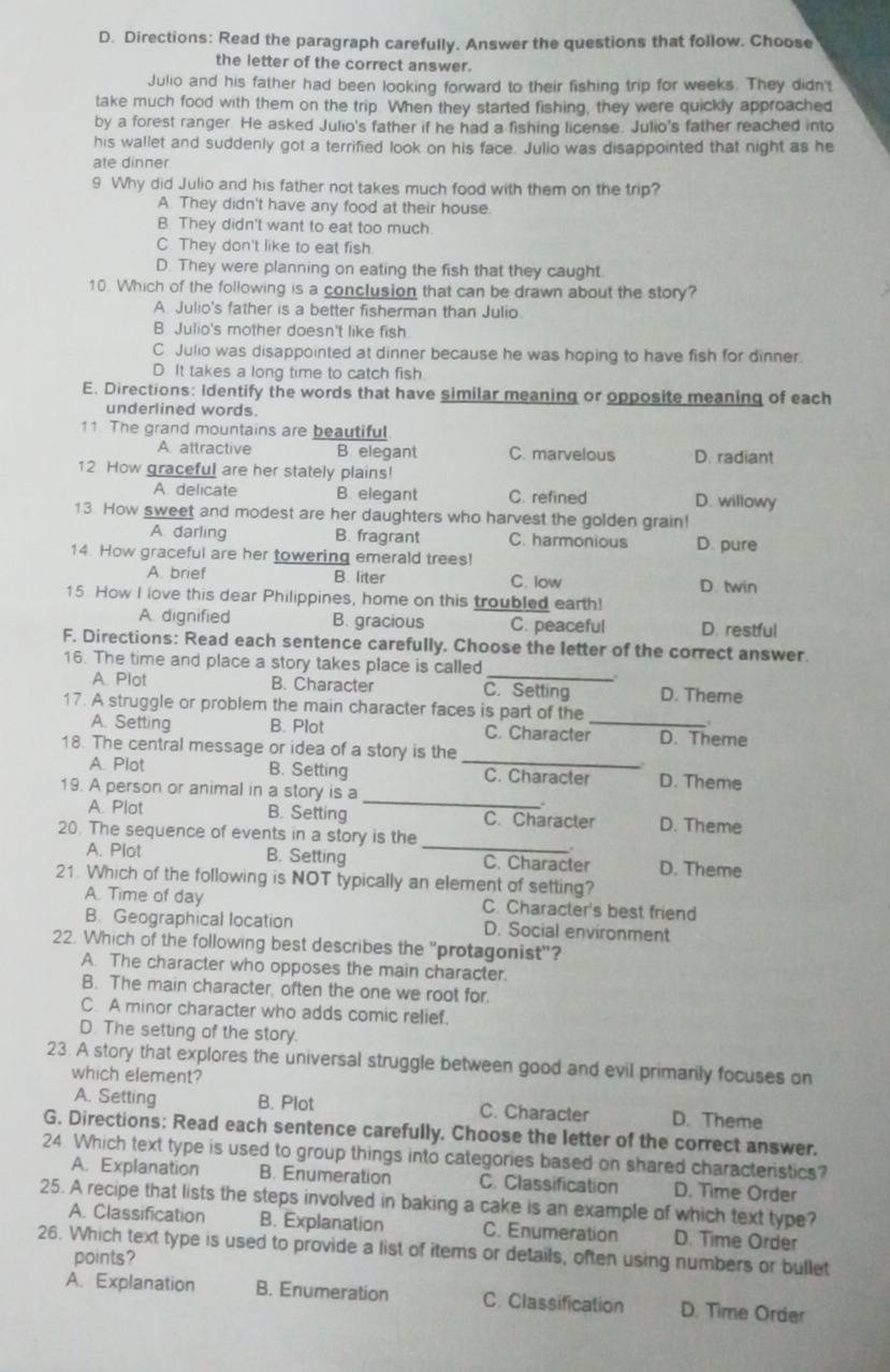 Directions: Read the paragraph carefully. Answer the questions that follow. Choose
the letter of the correct answer.
Julio and his father had been looking forward to their fishing trip for weeks. They didn't
take much food with them on the trip. When they started fishing, they were quickly approached
by a forest ranger. He asked Julio's father if he had a fishing license. Julio's father reached into
his wallet and suddenly got a terrified look on his face. Julio was disappointed that night as he
ate dinner
9 Why did Julio and his father not takes much food with them on the trip?
A. They didn't have any food at their house.
B. They didn't want to eat too much
C. They don't like to eat fish
D. They were planning on eating the fish that they caught
10. Which of the following is a conclusion that can be drawn about the story?
A Julio's father is a better fisherman than Julio
B Julio's mother doesn't like fish
C Julio was disappointed at dinner because he was hoping to have fish for dinner
D It takes a long time to catch fish
E. Directions: Identify the words that have similar meaning or opposite meaning of each
underlined words.
11. The grand mountains are beautiful
A attractive B elegant C. marvelous D. radiant
12 How graceful are her stately plains!
A delicate B. elegant C. refined D. willowy
13 How sweet and modest are her daughters who harvest the golden grain!
A. darling B. fragrant C. harmonious
14. How graceful are her towering emerald trees! D. pure
A. brief B. liter C. low D. twin
15. How I love this dear Philippines, home on this troubled earth!
A. dignified B. gracious C. peaceful D. restful
F. Directions: Read each sentence carefully. Choose the letter of the correct answer.
16. The time and place a story takes place is called
A. Plot B. Character C. Setting D. Theme
17. A struggle or problem the main character faces is part of the
A. Setting B. Plot C. Character_ D. Theme
18. The central message or idea of a story is the
A. Plot B. Setting _C. Character D. Theme
_
19. A person or animal in a story is a
A. Plot B. Setting C. Character D. Theme
20. The sequence of events in a story is the
.
A. Plot B. Setting _C. Character D. Theme
21. Which of the following is NOT typically an element of setting?
A Time of day C. Character's best friend
B. Geographical location D. Social environment
22. Which of the following best describes the "protagonist"?
A. The character who opposes the main character.
B. The main character, often the one we root for.
C. A minor character who adds comic relief.
D. The setting of the story.
23. A story that explores the universal struggle between good and evil primarily focuses on
which element?
A. Setting B. Plot C. Character D. Theme
G. Directions: Read each sentence carefully. Choose the letter of the correct answer.
24. Which text type is used to group things into categories based on shared characteristics?
A. Explanation B. Enumeration C. Classification D. Time Order
25. A recipe that lists the steps involved in baking a cake is an example of which text type?
A. Classification B. Explanation C. Enumeration D. Time Order
26. Which text type is used to provide a list of items or details, often using numbers or bullet
points?
A. Explanation B. Enumeration C. Classification D. Time Order