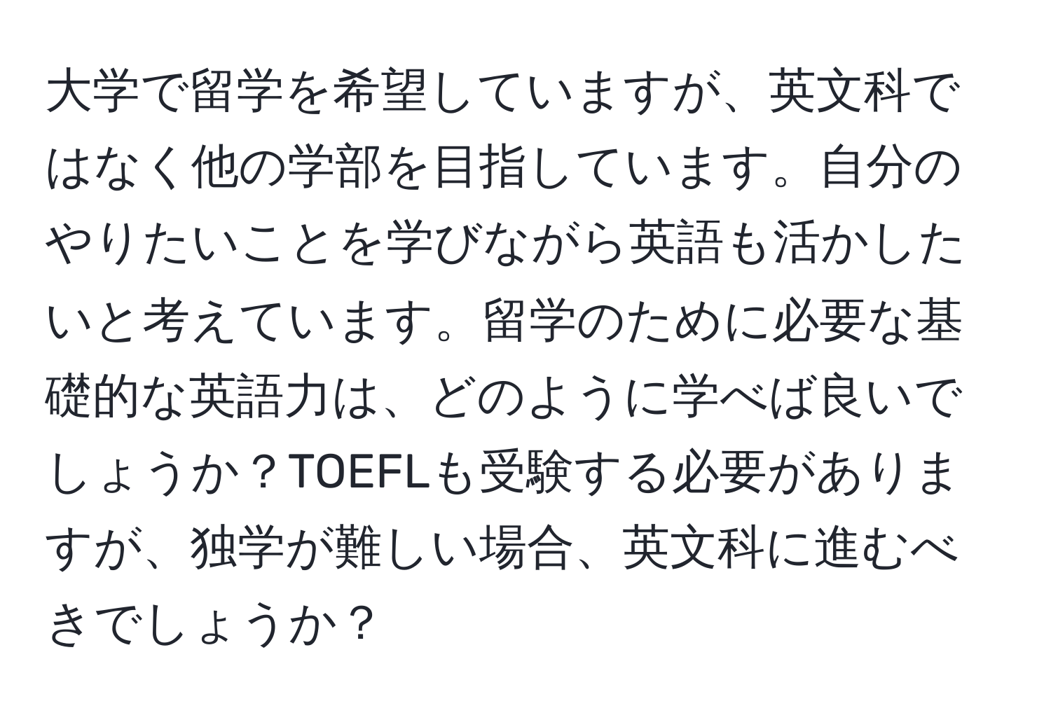 大学で留学を希望していますが、英文科ではなく他の学部を目指しています。自分のやりたいことを学びながら英語も活かしたいと考えています。留学のために必要な基礎的な英語力は、どのように学べば良いでしょうか？TOEFLも受験する必要がありますが、独学が難しい場合、英文科に進むべきでしょうか？