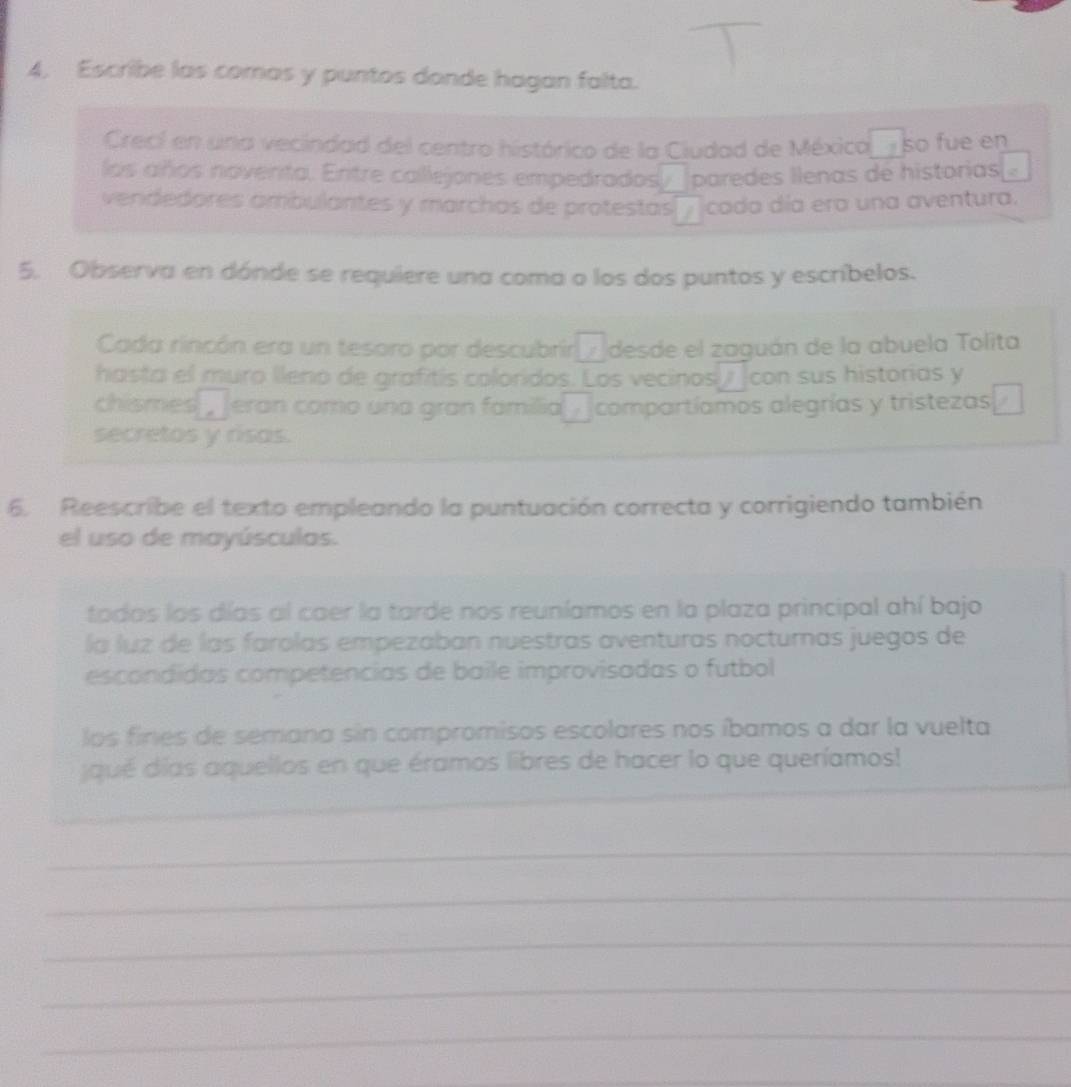 Escribe las comas y puntos donde hagan falta. 
Crecí en una vecindad del centro histórico de la Ciudad de Méxica_so fue en 
los años noventa. Entre callejones empedrados □ paredes llenas de historias 2 
vendedores ambulantes y marchas de protestas cada día era una aventura. 
5. Observa en dónde se requiere una coma o los dos puntos y escribelos. 
Cada rincón era un tesoro por descubrir □ desde el zaguán de la abuela Tolita 
hasta el muro lleno de grafitís coloridos. Los vecinos__ con sus historias y 
chismes eran como una gran familia □ compartíamos alegrías y tristezas 
secretos y risas. 
6. Reescribe el texto empleando la puntuación correcta y corrigiendo también 
el uso de mayúsculas. 
todos los días al caer la tarde nos reuníamos en la plaza principal ahí bajo 
la luz de las farolas empezaban nuestras aventuras nocturnas juegos de 
escondidas competencias de baile improvisadas o futbol 
los fines de semana sin compromisos escolares nos íbamos a dar la vuelta 
_ 
qué días aquellos en que éramos libres de hacer lo que queríamos! 
_ 
__ 
_ 
_ 
_ 
_ 
_ 
_