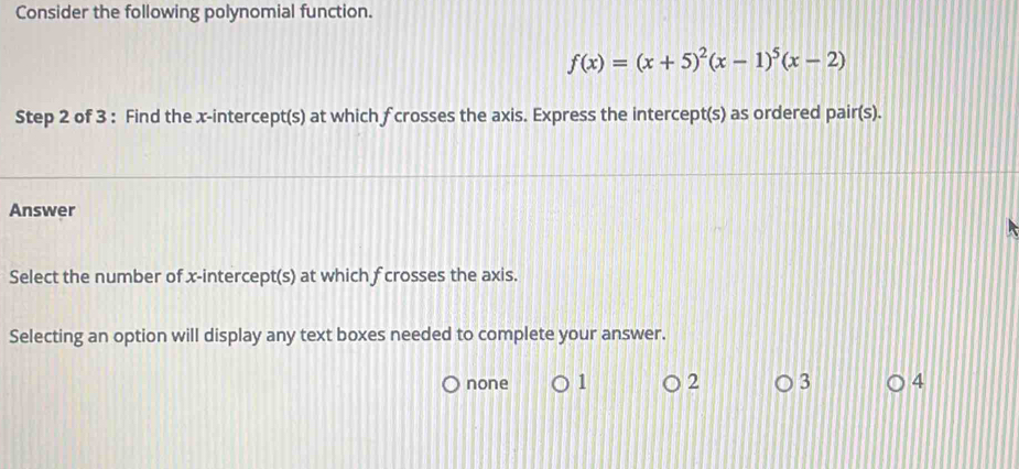 Consider the following polynomial function.
f(x)=(x+5)^2(x-1)^5(x-2)
Step 2 of 3 : Find the x-intercept(s) at which f crosses the axis. Express the intercept(s) as ordered pair(s).
Answer
Select the number of x-intercept(s) at which f crosses the axis.
Selecting an option will display any text boxes needed to complete your answer.
none 1 2 3 4