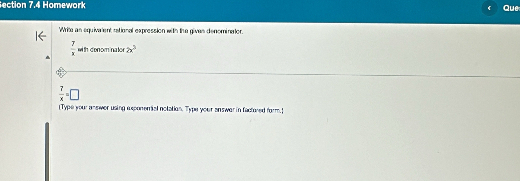 ection 7.4 Homework < Que 
Write an equivalent rational expression with the given denominator.
 7/x withdenominator2x^3
 7/x =□
(Type your answer using exponential notation. Type your answer in factored form.)