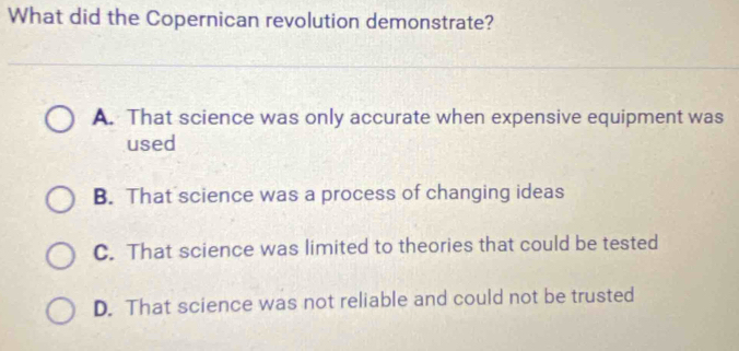 What did the Copernican revolution demonstrate?
A. That science was only accurate when expensive equipment was
used
B. That science was a process of changing ideas
C. That science was limited to theories that could be tested
D. That science was not reliable and could not be trusted