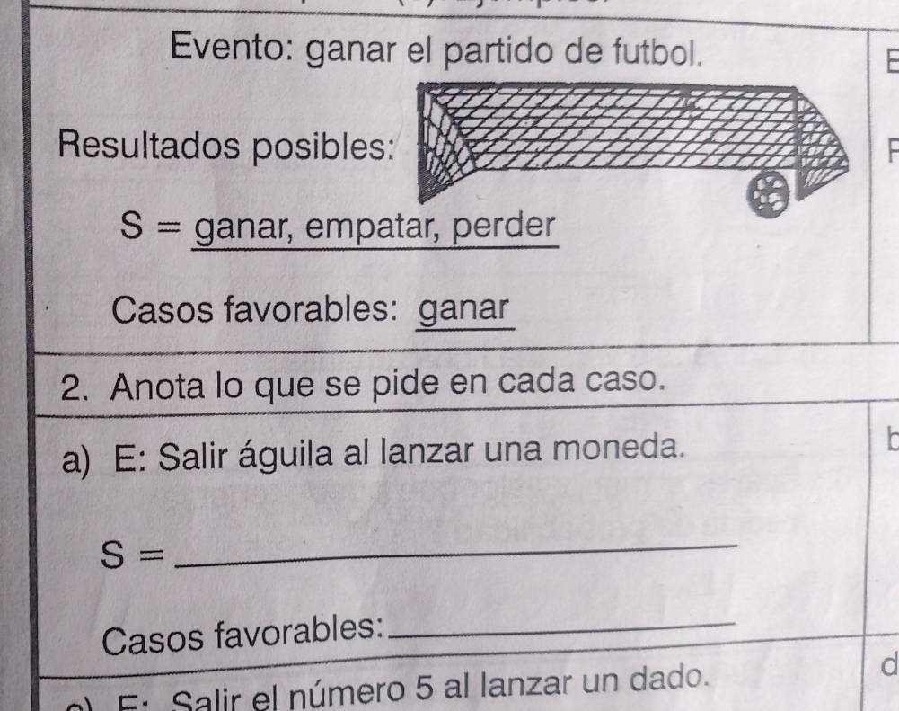 Evento: ganar el partido de futbol. 
Resultados posibles
S= ganar, empatar, perder 
Casos favorables: ganar 
2. Anota lo que se pide en cada caso. 
a) E: Salir águila al lanzar una moneda.
S=
_ 
Casos favorables:_ 
E: Salir el número 5 al lanzar un dado. 
d