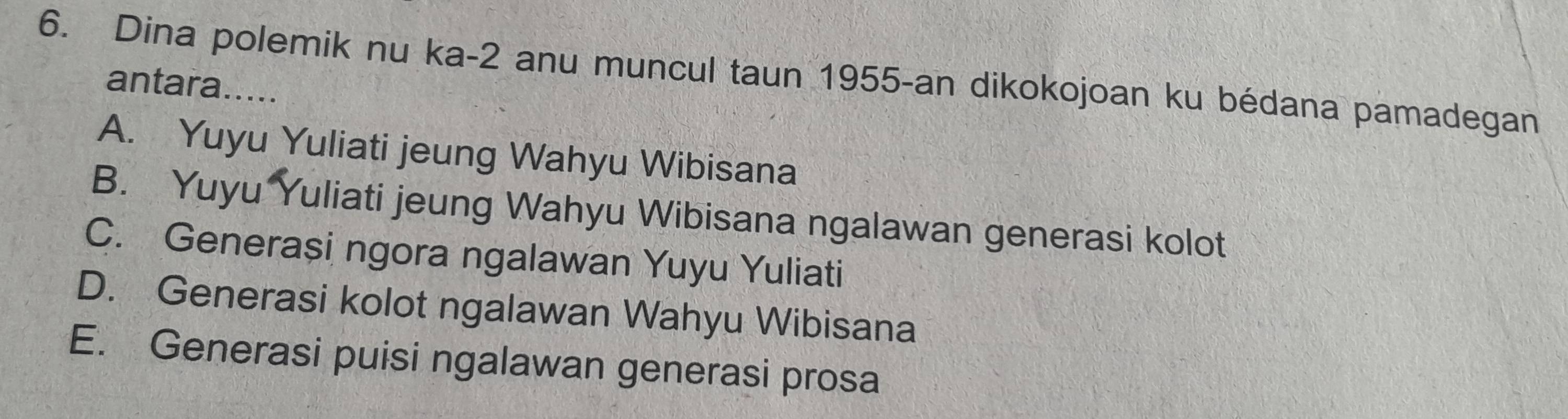 Dina polemik nu ka -2 anu muncul taun 1955 -an dikokojoan ku bédana pamadegan
antara.....
A. Yuyu Yuliati jeung Wahyu Wibisana
B. Yuyu Yuliati jeung Wahyu Wibisana ngalawan generasi kolot
C. Generași ngora ngalawan Yuyu Yuliati
D. Generasi kolot ngalawan Wahyu Wibisana
E. Generasi puisi ngalawan generasi prosa