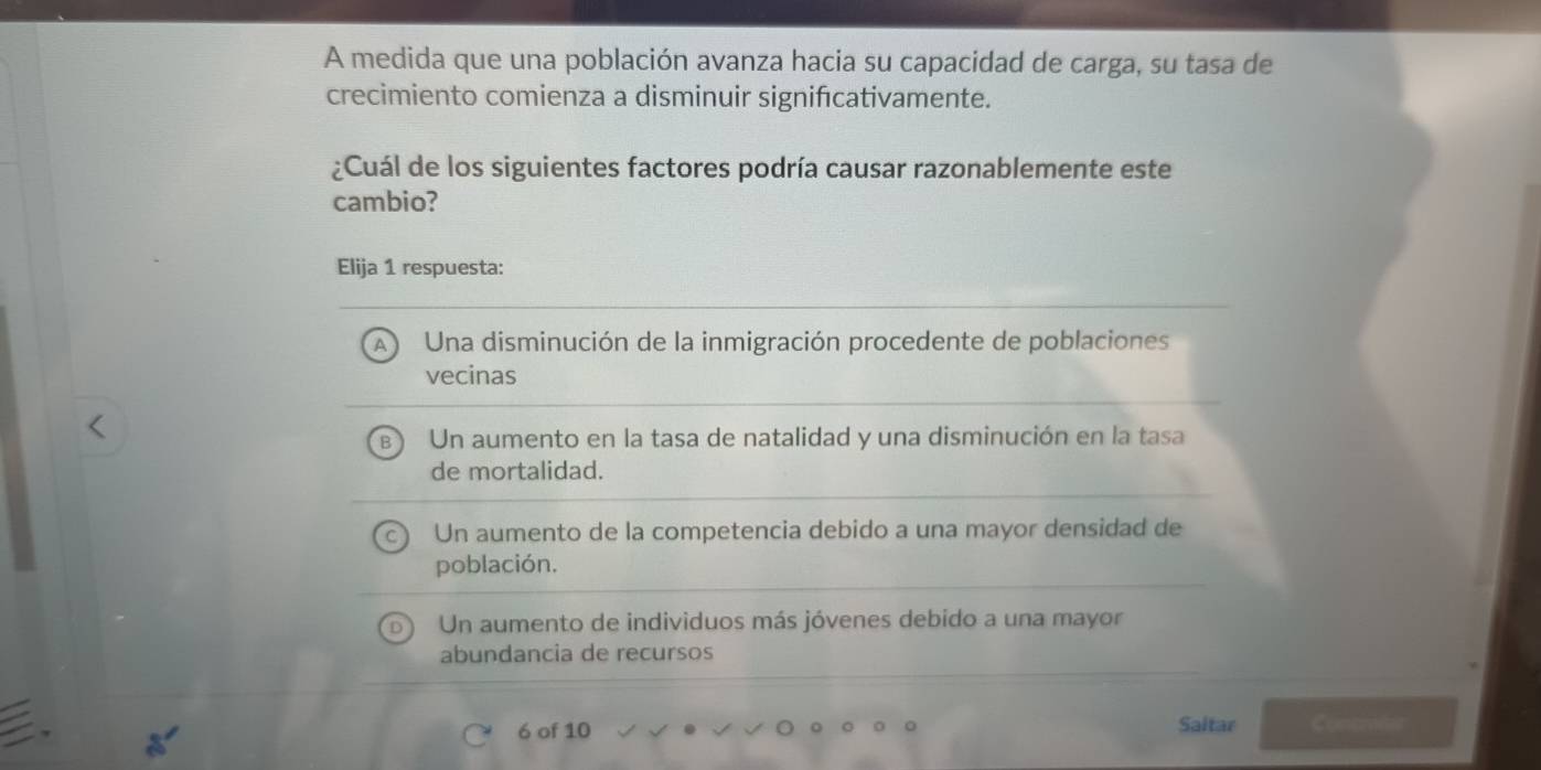 A medida que una población avanza hacia su capacidad de carga, su tasa de
crecimiento comienza a disminuir signifıcativamente.
¿Cuál de los siguientes factores podría causar razonablemente este
cambio?
Elija 1 respuesta:
Una disminución de la inmigración procedente de poblaciones
vecinas
Un aumento en la tasa de natalidad y una disminución en la tasa
de mortalidad.
Un aumento de la competencia debido a una mayor densidad de
población.
Un aumento de individuos más jóvenes debido a una mayor
abundancia de recursos
6 of 10 Saitar