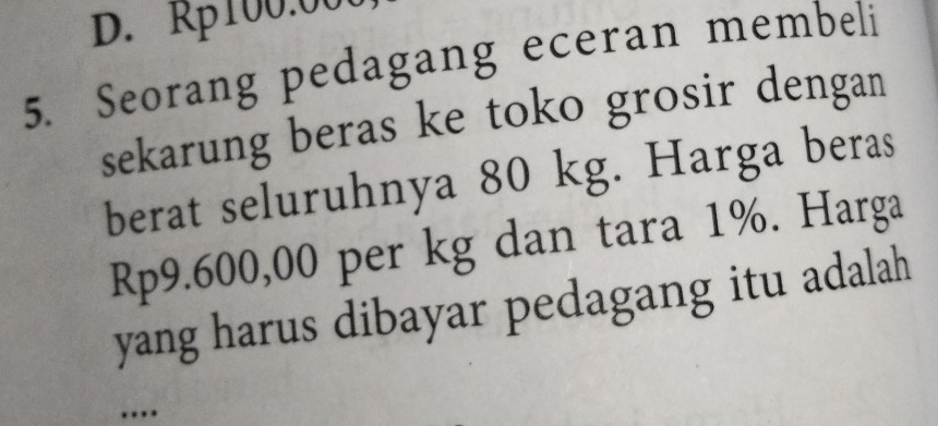 D. Rp100:00
5. Seorang pedagang eceran membeli
sekarung beras ke toko grosir dengan
berat seluruhnya 80 kg. Harga beras
Rp9.600,00 per kg dan tara 1%. Harga
yang harus dibayar pedagang itu adalah
....