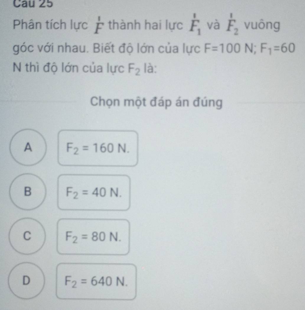 Cau 25
Phân tích lực beginarrayr 1 Fendarray thành hai lực F_1 và F_2 vuông
góc với nhau. Biết độ lớn của lực F=100N; F_1=60
N thì độ lớn của lực F_2 là:
Chọn một đáp án đúng
A F_2=160N.
B F_2=40N.
C F_2=80N.
D F_2=640N.