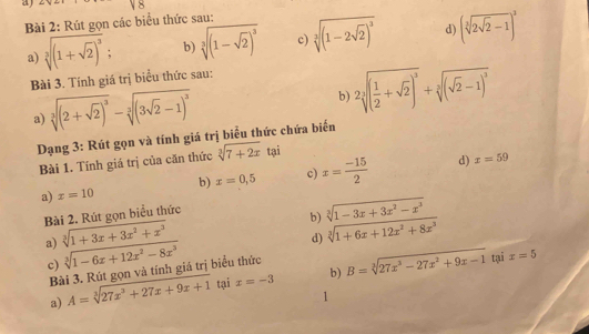 aj 
Bài 2: Rút gọn các biểu thức sau: 
a) sqrt[3]((1+sqrt 2))^3 : b) sqrt[3]((1-sqrt 2))^3 c) sqrt[3]((1-2sqrt 2))^3 d) (sqrt[3](2sqrt 2)-1)^2
Bài 3. Tính giá trị biểu thức sau: 
a) sqrt[3]((2+sqrt 2))^3-sqrt[3]((3sqrt 2)-1)^3
b) 2sqrt[3]((frac 1)2+sqrt(2))^3+sqrt[3]((sqrt 2)-1)^3
Dạng 3: Rút gọn và tính giá trị biểu thức chứa biến 
Bài 1. Tính giá trị của căn thức sqrt[3](7+2x)tai
b) x=0,5 c) x= (-15)/2  d) x=59
a) x=10
Bài 2. Rút gọn biểu thức 
b) sqrt[3](1-3x+3x^2-x^3)
a) sqrt[3](1+3x+3x^2+x^3)
d) sqrt[3](1+6x+12x^2+8x^3)
c) sqrt[3](1-6x+12x^2-8x^3) B=sqrt[3](27x^3-27x^2+9x-1) tại x=5
Bài 3. Rút gọn và tính giá trị biểu thức 
a) A=sqrt[3](27x^3+27x+9x+1) tại x=-3 b) 
I