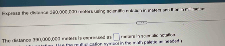 Express the distance 390,000,000 meters using scientific notation in meters and then in millimeters. 
The distance 390,000,000 meters is expressed as □ meters in scientific notation. 
se the multiplication symbol in the math palette as needed.)