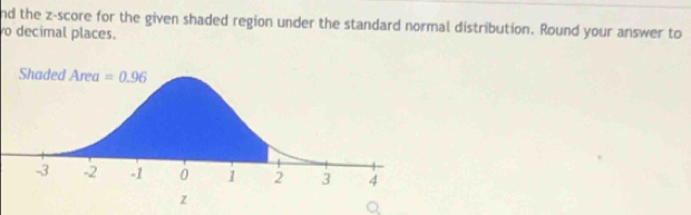 nd the z-score for the given shaded region under the standard normal distribution. Round your answer to
o decimal places.
z