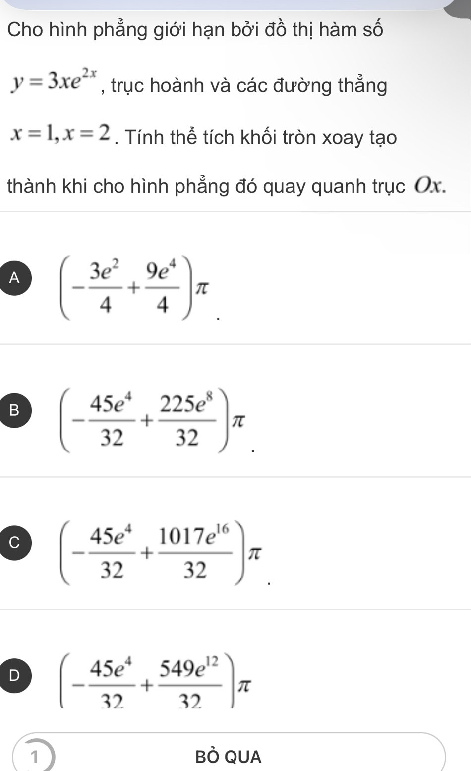 Cho hình phẳng giới hạn bởi đồ thị hàm số
y=3xe^(2x) , trục hoành và các đường thẳng
x=1, x=2. Tính thể tích khối tròn xoay tạo
thành khi cho hình phẳng đó quay quanh trục Ox.
A (- 3e^2/4 + 9e^4/4 )π
B (- 45e^4/32 + 225e^8/32 )π.
(- 45e^4/32 + 1017e^(16)/32 )π
D (- 45e^4/32 + 549e^(12)/32 )π
1 BÒ QUA