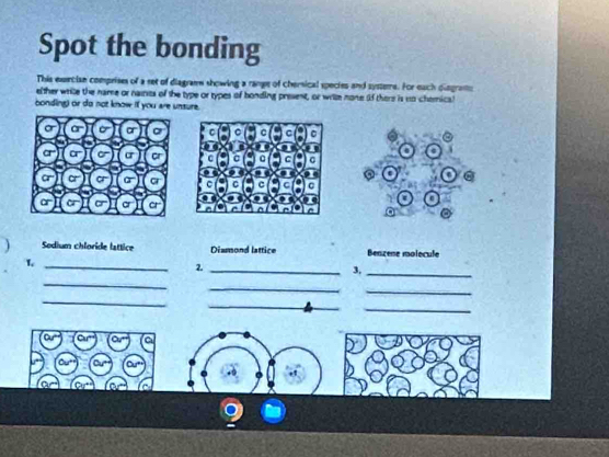 Spot the bonding 
This execian comprises of a set of diagram showing a rane of chersical species and systeme. For each diograms 
elther wrile the name or naies of the type or types of bonding present, or wrilm none (f there is to chemica? 
bonding) or do not know if you are unsure. 
. 
@ 
a 
a 
Sodium chloride lattice Diamond lattice Benzene molecule 
L 
_ 
2._ 
3, 
_ 
_ 
_ 
_ 
_ 
_ 
_ 
Cu