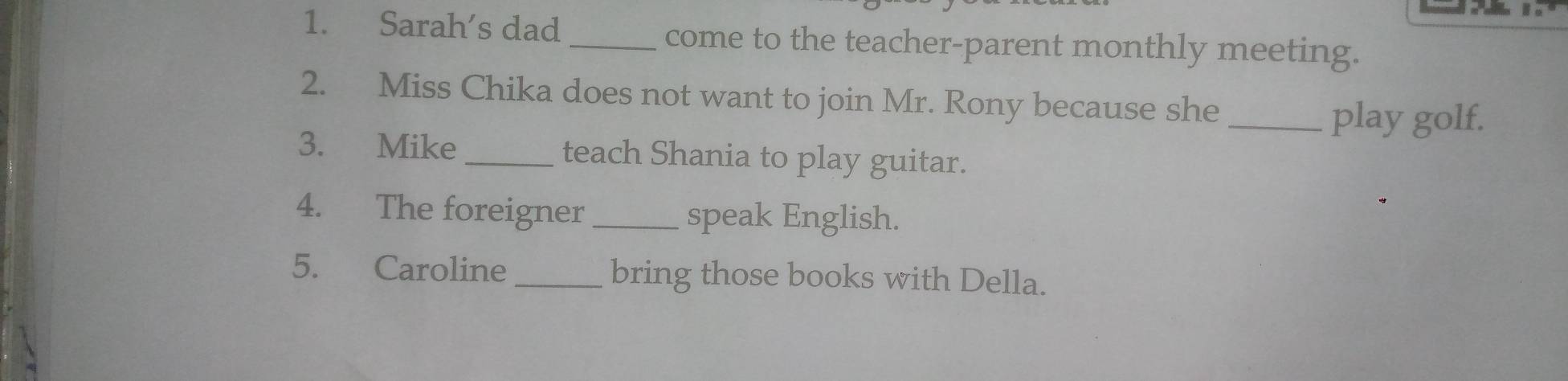 Sarah's dad _come to the teacher-parent monthly meeting. 
2. Miss Chika does not want to join Mr. Rony because she_ 
play golf. 
3. Mike _teach Shania to play guitar. 
4. The foreigner _speak English. 
5. Caroline_ bring those books with Della.