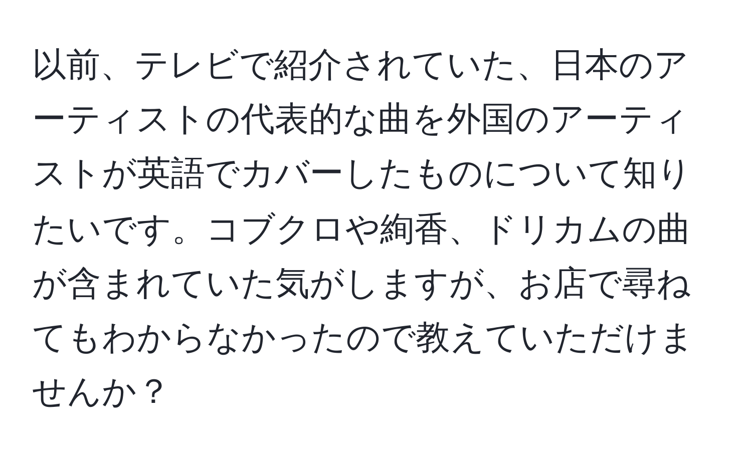 以前、テレビで紹介されていた、日本のアーティストの代表的な曲を外国のアーティストが英語でカバーしたものについて知りたいです。コブクロや絢香、ドリカムの曲が含まれていた気がしますが、お店で尋ねてもわからなかったので教えていただけませんか？