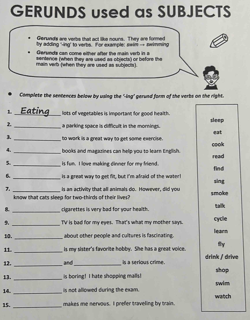 GERUNDS used as SUBJECTS
Gerunds are verbs that act like nouns. They are formed
by adding ‘-ing’ to verbs. For example: swim → swimming
Gerunds can come either after the main verb in a
sentence (when they are used as objects) or before the
main verb (when they are used as subjects).
Complete the sentences below by using the ‘-ing’ gerund form of the verbs on the right.
1.
_lots of vegetables is important for good health.
sleep
2._
a parking space is difficult in the mornings.
eat
3.
_to work is a great way to get some exercise.
cook
4. _books and magazines can help you to learn English.
read
5. _is fun. I love making dinner for my friend.
find
6. _is a great way to get fit, but I’m afraid of the water!
sing
7. _is an activity that all animals do. However, did you
know that cats sleep for two-thirds of their lives? smoke
talk
8. _cigarettes is very bad for your health.
9. _TV is bad for my eyes. That’s what my mother says. cycle
learn
10. _about other people and cultures is fascinating.
fly
11. _is my sister’s favorite hobby. She has a great voice.
drink / drive
12. _and _is a serious crime.
shop
13. _is boring! I hate shopping malls!
swim
14. _is not allowed during the exam.
watch
15. _makes me nervous. I prefer traveling by train.