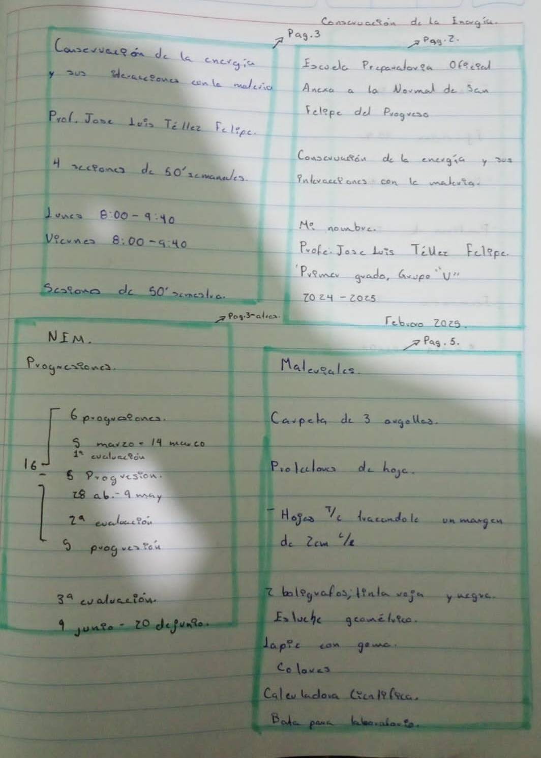 Conseruacton do la Inorgic. 
Pag. 3 
_P99· 2. 
Cansevvaceon do le cncrgia Escoc Preparalouea oEeceed 
y ous Blecasesond conle maduiia Ancra a la Noumal do San 
Felepe dd Progueso 
Prol. Jone Lois Tellez Felipc. 
Conscruutton do b energia y ou 
H scceones do 50' scmanales Putevaccpones con le makeria. 
Lones 8:00-9:40
Mo nombve. 
Vecones 8:00-9:40 Profe: Josc Lois TiVler Felppe. 
Premer guado, GropoV" 
Scolone do 50' simeslva. 
Pog:3-aties. Teb,oo 2028. 
NEM. 
Pag. 5. 
Progucsiones Maleveales 
6 proguaeones. Carpeta do 3 awgolles. 
S mavzo- 14 mwco 
evaluccion 
16 
Prolcclouss do hoge. 
logresion.
28ab-9ma y
2^a evaluec?or 
Hoges T/c dracandole on mangen 
S progueaBou 
do Zam 'e
3^a cvaluce?on 
2 boleguafos; tenla voga yurgue. 
9 juugo- 20 degum?e. 
E, luch geamelvece. 
Lappe can gome. 
Coloves 
Caleu ladora (ycmlfecc. 
Bate parn bleavaloot.