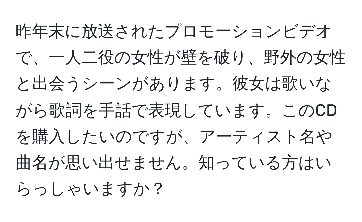 昨年末に放送されたプロモーションビデオで、一人二役の女性が壁を破り、野外の女性と出会うシーンがあります。彼女は歌いながら歌詞を手話で表現しています。このCDを購入したいのですが、アーティスト名や曲名が思い出せません。知っている方はいらっしゃいますか？