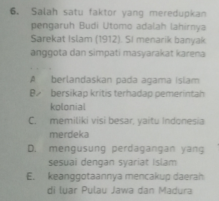 Salah satu faktor yang meredupkan
pengaruh Budi Utomo adalah lahirnya
Sarekat Islam (1912). SI menarik banyak
anggota dan simpati masyarakat karena
A berlandaskan pada agama Islam
B. bersikap kritis terhadap pemerintah
kolonial
C. memiliki visi besar, yaitu Indonesia
merdeka
D. mengusung perdagangan yang
sesuai dengan syariat Islam
E. keanggotaannya mencakup daerah
di luar Pulau Jawa dan Madura