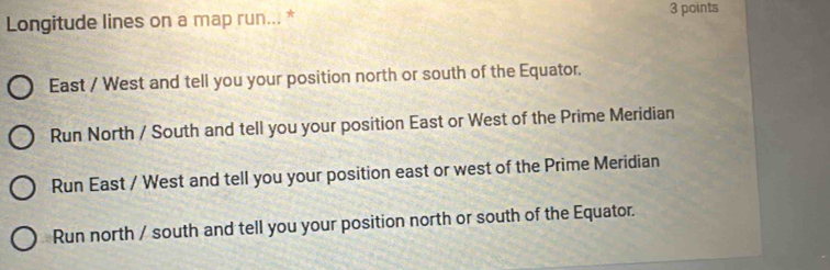 Longitude lines on a map run... *
3 points
East / West and tell you your position north or south of the Equator.
Run North / South and tell you your position East or West of the Prime Meridian
Run East / West and tell you your position east or west of the Prime Meridian
Run north / south and tell you your position north or south of the Equator.