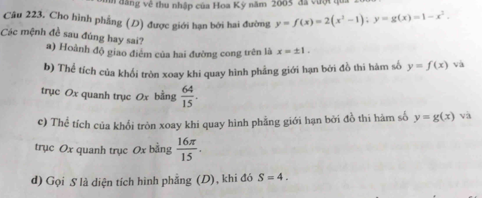 đăng về thu nhập của Hoa Kỳ năm 2005 đã vượt qua .
Câu 223. Cho hình phẳng (D) được giới hạn bởi hai đường y=f(x)=2(x^2-1); y=g(x)=1-x^2. 
Các mệnh đề sau đúng hay sai?
a) Hoành độ giao điểm của hai đường cong trên là x=± 1. 
b) Thế tích của khối tròn xoay khi quay hình phẳng giới hạn bởi đồ thi hàm số y=f(x) và
trục Ox quanh trục Ox bằng  64/15 . 
c) Thể tích của khổi tròn xoay khi quay hình phằng giới hạn bởi đồ thi hàm số y=g(x) và
trục Ox quanh trục Ox bằng  16π /15 . 
d) Gọi S là diện tích hình phẳng (D), khi đó S=4.