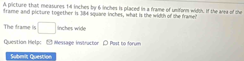 A picture that measures 14 inches by 6 inches is placed in a frame of uniform width. If the area of the 
frame and picture together is 384 square inches, what is the width of the frame? 
The frame is □ inches wide 
Question Help: Message instructor D Post to forum 
Submit Question