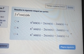 Tempo realante 0:43 57 Ucaing 
nta 7 Resuelva la siguiente integral por partes: 

de 2 ∈t x^2cos (x)dx
ar cort 4. x^2sen (x)+2xcos (x)-2sen (x)-c
b. x^2sen (x)-2xcos (x)-2sen (x)+c
C x^2sen (x)-2xcos (x)+2sen (x)+c
anterior Pilgina siguients