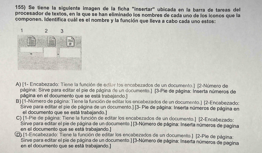 Se tiene la siguiente imagen de la ficha "insertar" ubicada en la barra de tareas del 
procesador de textos, en la que se han eliminado los nombres de cada uno de los iconos que la 
componen. Identifica cuál es el nombre y la función que lleva a cabo cada uno estos: 
A) [1- Encabezado: Tiene la función de editar los encabezados de un documento.] [2-Número de 
página: Sirve para editar el pie de página de un documento.] [3-Pie de página: Inserta números de 
página en el documento que se está trabajando.] 
B) [1-Número de página: Tiene la función de editar los encabezados de un documento.] [2-Encabezado: 
Sirve para editar el pie de página de un documento.] [3- Pie de página: Inserta números de página en 
el documento que se está trabajando.] 
C) [1-Pie de página: Tiene la función de editar los encabezados de un documento.] [2-Encabezado: 
Sirve para editar el pie de página de un documento.] [3-Número de página: Inserta números de pagina 
en el documento que se está trabajando.] 
D) [1-Encabezado: Tiene la función de editar los encabezados de un documento.] [2-Pie de página: 
Sirve para editar el pie de página de un documento.] [3-Número de página: Inserta números de pagina 
en el documento que se está trabajando.]